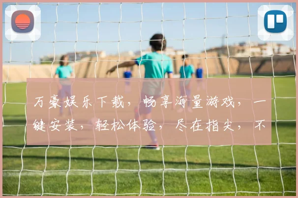 万豪娱乐下载，畅享海量游戏，一键安装，轻松体验，尽在指尖，不容错过