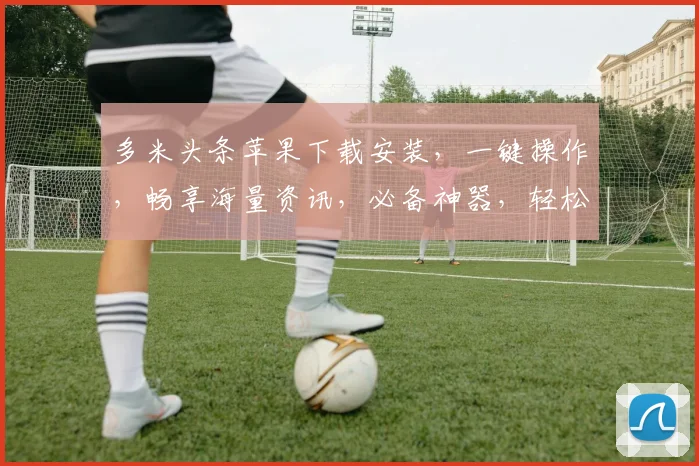 多米头条苹果下载安装，一键操作，畅享海量资讯，必备神器，轻松下载，畅享不停