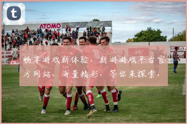 畅享游戏新体验，新游游戏平台官方网站，海量精彩，等你来探索，两大特色，一触即达