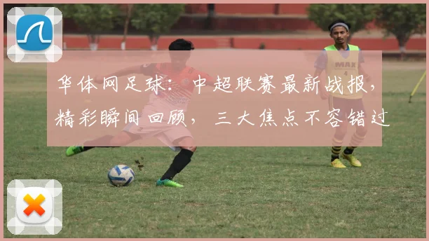 华体网足球：中超联赛最新战报，精彩瞬间回顾，三大焦点不容错过，球迷热议