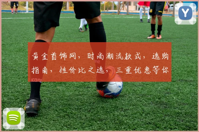 黄金首饰网，时尚潮流款式，选购指南，性价比之选，三重优惠等你来