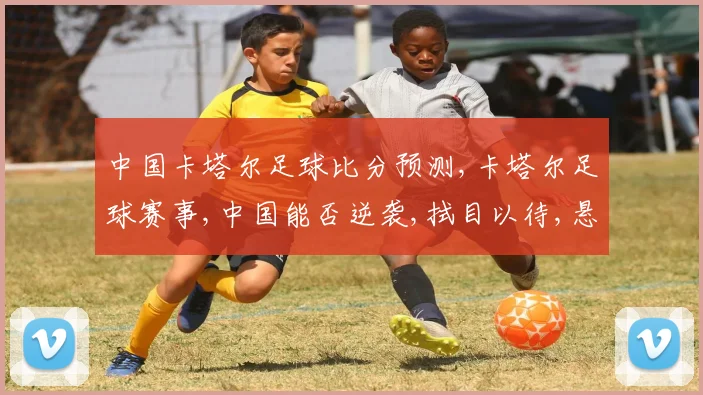 中国卡塔尔足球比分预测,卡塔尔足球赛事,中国能否逆袭,拭目以待,悬念重重,一触即发。